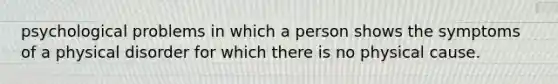psychological problems in which a person shows the symptoms of a physical disorder for which there is no physical cause.