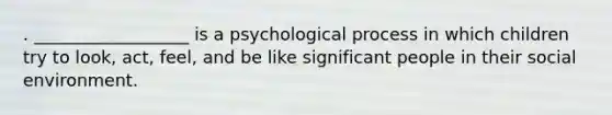 . __________________ is a psychological process in which children try to look, act, feel, and be like significant people in their social environment.