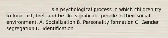 __________________ is a psychological process in which children try to look, act, feel, and be like significant people in their social environment. A. Socialization B. Personality formation C. Gender segregation D. Identification