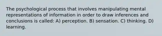 The psychological process that involves manipulating mental representations of information in order to draw inferences and conclusions is called: A) perception. B) sensation. C) thinking. D) learning.