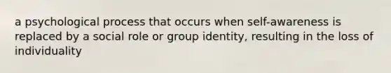 a psychological process that occurs when self-awareness is replaced by a social role or group identity, resulting in the loss of individuality