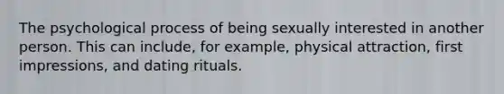 The psychological process of being sexually interested in another person. This can include, for example, physical attraction, first impressions, and dating rituals.