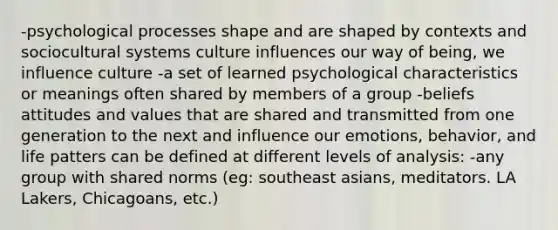 -psychological processes shape and are shaped by contexts and sociocultural systems culture influences our way of being, we influence culture -a set of learned psychological characteristics or meanings often shared by members of a group -beliefs attitudes and values that are shared and transmitted from one generation to the next and influence our emotions, behavior, and life patters can be defined at different levels of analysis: -any group with shared norms (eg: southeast asians, meditators. LA Lakers, Chicagoans, etc.)