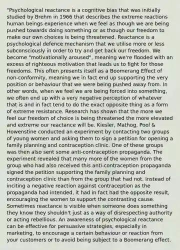 "Psychological reactance is a cognitive bias that was initially studied by Brehm in 1966 that describes the extreme reactions human beings experience when we feel as though we are being pushed towards doing something or as though our freedom to make our own choices is being threatened. Reactance is a psychological defence mechanism that we utilise more or less subconsciously in order to try and get back our freedom. We become "motivationally aroused", meaning we're flooded with an excess of righteous motivation that leads us to fight for those freedoms. This often presents itself as a Boomerang Effect of non-conformity, meaning we in fact end up supporting the very position or behaviour that we were being pushed away from. In other words, when we feel we are being forced into something, we often end up with a very negative perception of whatever that is and in fact tend to do the exact opposite thing as a form of extreme resistance. Research has shown that the more we feel our freedom of choice is being threatened the more elevated and extreme our reactance will be. Kiesler, Mathog, Pool & Howenstine conducted an experiment by contacting two groups of young women and asking them to sign a petition for opening a family planning and contraception clinic. One of these groups was then also sent some anti-contraception propaganda. The experiment revealed that many more of the women from the group who had also received this anti-contraception propaganda signed the petition supporting the family planning and contraception clinic than from the group that had not. Instead of inciting a negative reaction against contraception as the propaganda had intended, it had in fact had the opposite result, encouraging the women to support the contrasting cause. Sometimes reactance is visible when someone does something they know they shouldn't just as a way of disrespecting authority or acting rebellious. An awareness of psychological reactance can be effective for persuasive strategies, especially in marketing, to encourage a certain behaviour or reaction from your customers or to avoid being subject to a Boomerang effect.