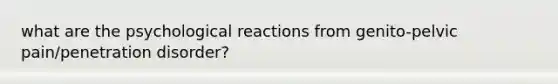 what are the psychological reactions from genito-pelvic pain/penetration disorder?