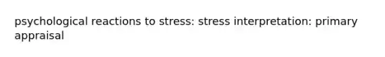 psychological reactions to stress: stress interpretation: primary appraisal