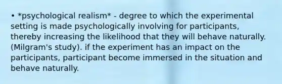 • *psychological realism* - degree to which the experimental setting is made psychologically involving for participants, thereby increasing the likelihood that they will behave naturally. (Milgram's study). if the experiment has an impact on the participants, participant become immersed in the situation and behave naturally.