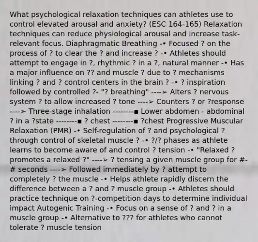 What psychological relaxation techniques can athletes use to control elevated arousal and anxiety? (ESC 164-165) Relaxation techniques can reduce physiological arousal and increase task-relevant focus. Diaphragmatic Breathing -• Focused ? on the process of ? to clear the ? and increase ? -• Athletes should attempt to engage in ?, rhythmic ? in a ?, natural manner -• Has a major influence on ?? and muscle ? due to ? mechanisms linking ? and ? control centers in the brain ? -• ? inspiration followed by controlled ?- "? breathing" ----➢ Alters ? nervous system ? to allow increased ? tone ----➢ Counters ? or ?response ----➢ Three-stage inhalation --------▪ Lower abdomen - abdominal ? in a ?state --------▪ ? chest --------▪ ?chest Progressive Muscular Relaxation (PMR) -• Self-regulation of ? and psychological ? through control of skeletal muscle ? -• ?/? phases as athlete learns to become aware of and control ? tension -• "Relaxed ? promotes a relaxed ?" ----➢ ? tensing a given muscle group for #-# seconds ----➢ Followed immediately by ? attempt to completely ? the muscle -• Helps athlete rapidly discern the difference between a ? and ? muscle group -• Athletes should practice technique on ?-competition days to determine individual impact Autogenic Training -• Focus on a sense of ? and ? in a muscle group -• Alternative to ??? for athletes who cannot tolerate ? muscle tension