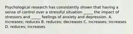 Psychological research has consistently shown that having a sense of control over a stressful situation _____ the impact of stressors and _____ feelings of anxiety and depression. A. increases; reduces B. reduces; decreases C. increases; increases D. reduces; increases