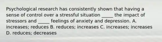 Psychological research has consistently shown that having a sense of control over a stressful situation _____ the impact of stressors and _____ feelings of anxiety and depression. A. increases; reduces B. reduces; increases C. increases; increases D. reduces; decreases