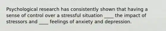 Psychological research has consistently shown that having a sense of control over a stressful situation ____ the impact of stressors and ____ feelings of anxiety and depression.