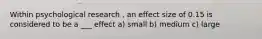 Within psychological research , an effect size of 0.15 is considered to be a ___ effect a) small b) medium c) large