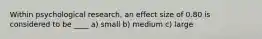 Within psychological research, an effect size of 0.80 is considered to be ____ a) small b) medium c) large