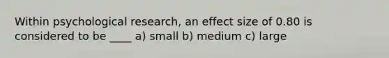 Within psychological research, an effect size of 0.80 is considered to be ____ a) small b) medium c) large