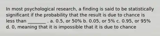 In most psychological research, a finding is said to be statistically significant if the probability that the result is due to chance is less than ________ . a. 0.5, or 50% b. 0.05, or 5% c. 0.95, or 95% d. 0, meaning that it is impossible that it is due to chance