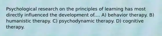 Psychological research on the principles of learning has most directly influenced the development of.... A) behavior therapy. B) humanistic therapy. C) psychodynamic therapy. D) cognitive therapy.