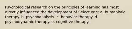 Psychological research on the principles of learning has most directly influenced the development of Select one: a. humanistic therapy. b. psychoanalysis. c. behavior therapy. d. psychodynamic therapy. e. cognitive therapy.