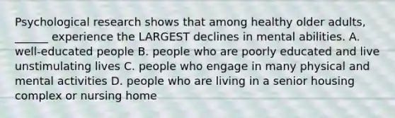 Psychological research shows that among healthy older adults, ______ experience the LARGEST declines in mental abilities. A. well-educated people B. people who are poorly educated and live unstimulating lives C. people who engage in many physical and mental activities D. people who are living in a senior housing complex or nursing home