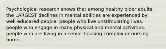 Psychological research shows that among healthy older adults, the LARGEST declines in mental abilities are experienced by: well-educated people. people who live unstimulating lives. people who engage in many physical and mental activities. people who are living in a senior housing complex or nursing home.