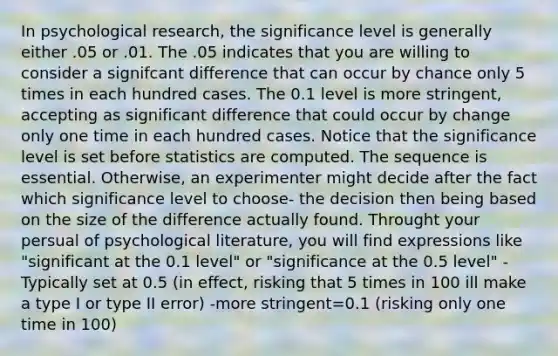 In psychological research, the significance level is generally either .05 or .01. The .05 indicates that you are willing to consider a signifcant difference that can occur by chance only 5 times in each hundred cases. The 0.1 level is more stringent, accepting as significant difference that could occur by change only one time in each hundred cases. Notice that the significance level is set before statistics are computed. The sequence is essential. Otherwise, an experimenter might decide after the fact which significance level to choose- the decision then being based on the size of the difference actually found. Throught your persual of psychological literature, you will find expressions like "significant at the 0.1 level" or "significance at the 0.5 level" -Typically set at 0.5 (in effect, risking that 5 times in 100 ill make a type I or type II error) -more stringent=0.1 (risking only one time in 100)