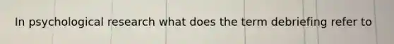 In psychological research what does the term debriefing refer to