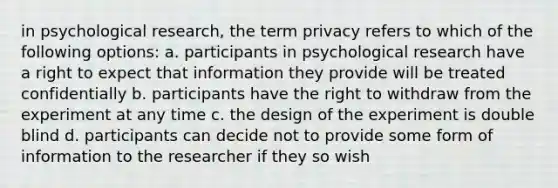 in psychological research, the term privacy refers to which of the following options: a. participants in psychological research have a right to expect that information they provide will be treated confidentially b. participants have the right to withdraw from the experiment at any time c. the design of the experiment is double blind d. participants can decide not to provide some form of information to the researcher if they so wish