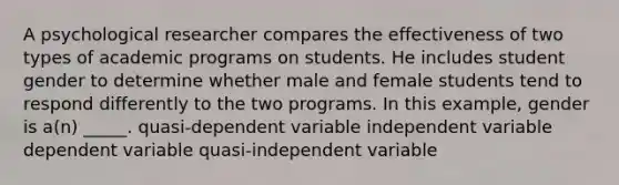 A psychological researcher compares the effectiveness of two types of academic programs on students. He includes student gender to determine whether male and female students tend to respond differently to the two programs. In this example, gender is a(n) _____. quasi-dependent variable independent variable dependent variable quasi-independent variable