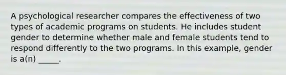 A psychological researcher compares the effectiveness of two types of academic programs on students. He includes student gender to determine whether male and female students tend to respond differently to the two programs. In this example, gender is a(n) _____.