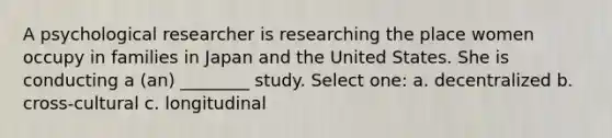 A psychological researcher is researching the place women occupy in families in Japan and the United States. She is conducting a (an) ________ study. Select one: a. decentralized b. cross-cultural c. longitudinal