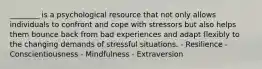 ________ is a psychological resource that not only allows individuals to confront and cope with stressors but also helps them bounce back from bad experiences and adapt flexibly to the changing demands of stressful situations. - Resilience - Conscientiousness - Mindfulness - Extraversion