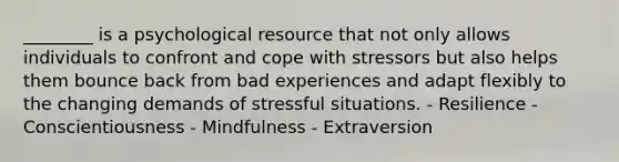 ________ is a psychological resource that not only allows individuals to confront and cope with stressors but also helps them bounce back from bad experiences and adapt flexibly to the changing demands of stressful situations. - Resilience - Conscientiousness - Mindfulness - Extraversion