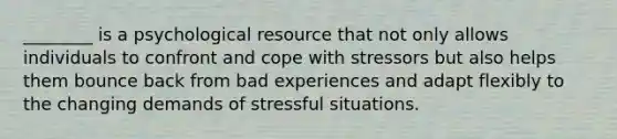 ________ is a psychological resource that not only allows individuals to confront and cope with stressors but also helps them bounce back from bad experiences and adapt flexibly to the changing demands of stressful situations.