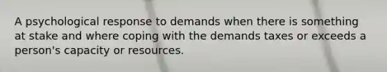 A psychological response to demands when there is something at stake and where coping with the demands taxes or exceeds a person's capacity or resources.