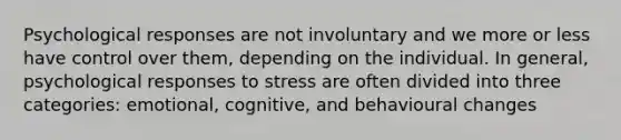 Psychological responses are not involuntary and we more or less have control over them, depending on the individual. In general, psychological responses to stress are often divided into three categories: emotional, cognitive, and behavioural changes