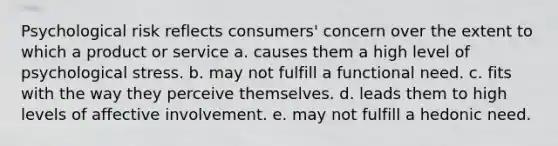 Psychological risk reflects consumers' concern over the extent to which a product or service a. causes them a high level of psychological stress. b. may not fulfill a functional need. c. fits with the way they perceive themselves. d. leads them to high levels of affective involvement. e. may not fulfill a hedonic need.