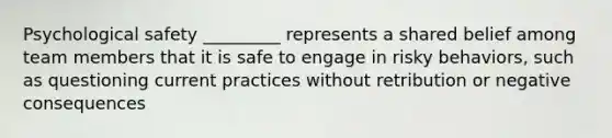 Psychological safety _________ represents a shared belief among team members that it is safe to engage in risky behaviors, such as questioning current practices without retribution or negative consequences