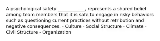 A psychological safety ____________, represents a shared belief among team members that it is safe to engage in risky behaviors such as questioning current practices without retribution and negative consequences. - Culture - Social Structure - Climate - Civil Structure - Organization