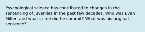 Psychological science has contributed to changes in the sentencing of juveniles in the past few decades. Who was Evan Miller, and what crime did he commit? What was his original sentence?