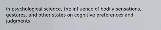 in psychological science, the influence of bodily sensations, gestures, and other states on cognitive preferences and judgments.