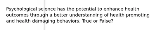 Psychological science has the potential to enhance health outcomes through a better understanding of health promoting and health damaging behaviors. True or False?