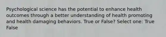 Psychological science has the potential to enhance health outcomes through a better understanding of health promoting and health damaging behaviors. True or False? Select one: True False