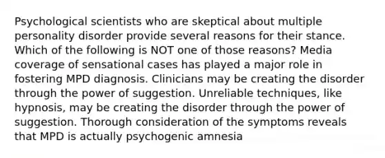 Psychological scientists who are skeptical about multiple personality disorder provide several reasons for their stance. Which of the following is NOT one of those reasons? Media coverage of sensational cases has played a major role in fostering MPD diagnosis. Clinicians may be creating the disorder through the power of suggestion. Unreliable techniques, like hypnosis, may be creating the disorder through the power of suggestion. Thorough consideration of the symptoms reveals that MPD is actually psychogenic amnesia