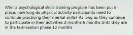 After a psychological skills training program has been put in place, how long do physical activity participants need to continue practicing their mental skills? As long as they continue to participate in their activities 3 months 6 months Until they are in the termination phase 12 months