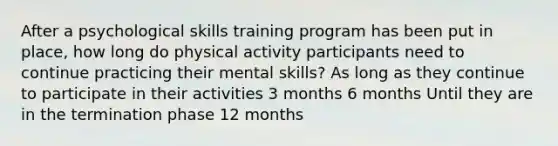 After a psychological skills training program has been put in place, how long do physical activity participants need to continue practicing their mental skills? As long as they continue to participate in their activities 3 months 6 months Until they are in the termination phase 12 months