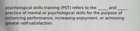 psychological skills training (PST) refers to the _____ and _____ practice of mental or psychological skills for the purpose of enhancing performance, increasing enjoyment, or achieving greater self-satisfaction