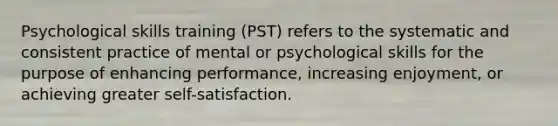 Psychological skills training (PST) refers to the systematic and consistent practice of mental or psychological skills for the purpose of enhancing performance, increasing enjoyment, or achieving greater self-satisfaction.