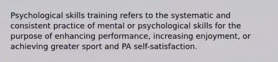 Psychological skills training refers to the systematic and consistent practice of mental or psychological skills for the purpose of enhancing performance, increasing enjoyment, or achieving greater sport and PA self-satisfaction.