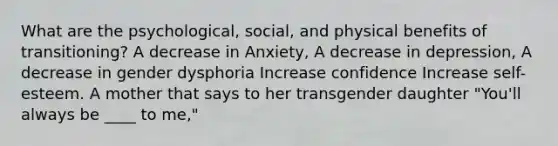 What are the psychological, social, and physical benefits of transitioning? A decrease in Anxiety, A decrease in depression, A decrease in gender dysphoria Increase confidence Increase self-esteem. A mother that says to her transgender daughter "You'll always be ____ to me,"