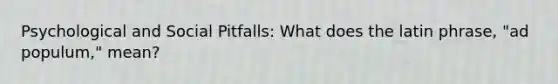 Psychological and Social Pitfalls: What does the latin phrase, "ad populum," mean?