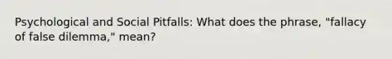 Psychological and Social Pitfalls: What does the phrase, "fallacy of false dilemma," mean?